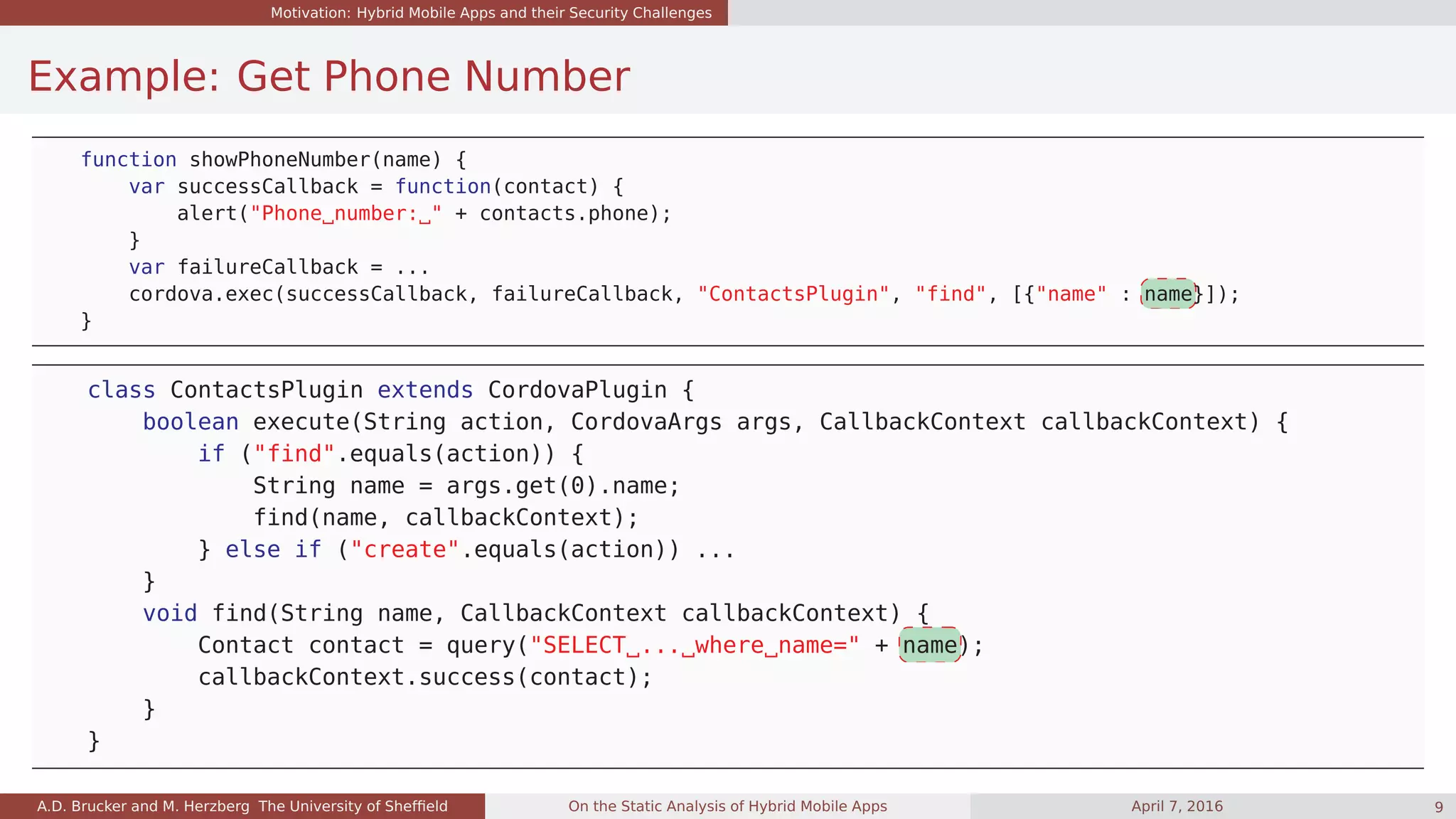 Motivation: Hybrid Mobile Apps and their Security Challenges
Example: Get Phone Number
function showPhoneNumber(name) {
var successCallback = function(contact) {
alert("Phone number: " + contacts.phone);
}
var failureCallback = ...
cordova.exec(successCallback, failureCallback, "ContactsPlugin", "find", [{"name" : name}]);
}
class ContactsPlugin extends CordovaPlugin {
boolean execute(String action, CordovaArgs args, CallbackContext callbackContext) {
if ("find".equals(action)) {
String name = args.get(0).name;
find(name, callbackContext);
} else if ("create".equals(action)) ...
}
void find(String name, CallbackContext callbackContext) {
Contact contact = query("SELECT ... where name=" + name);
callbackContext.success(contact);
}
}
A.D. Brucker and M. Herzberg The University of Shefﬁeld On the Static Analysis of Hybrid Mobile Apps April 7, 2016 9
 
