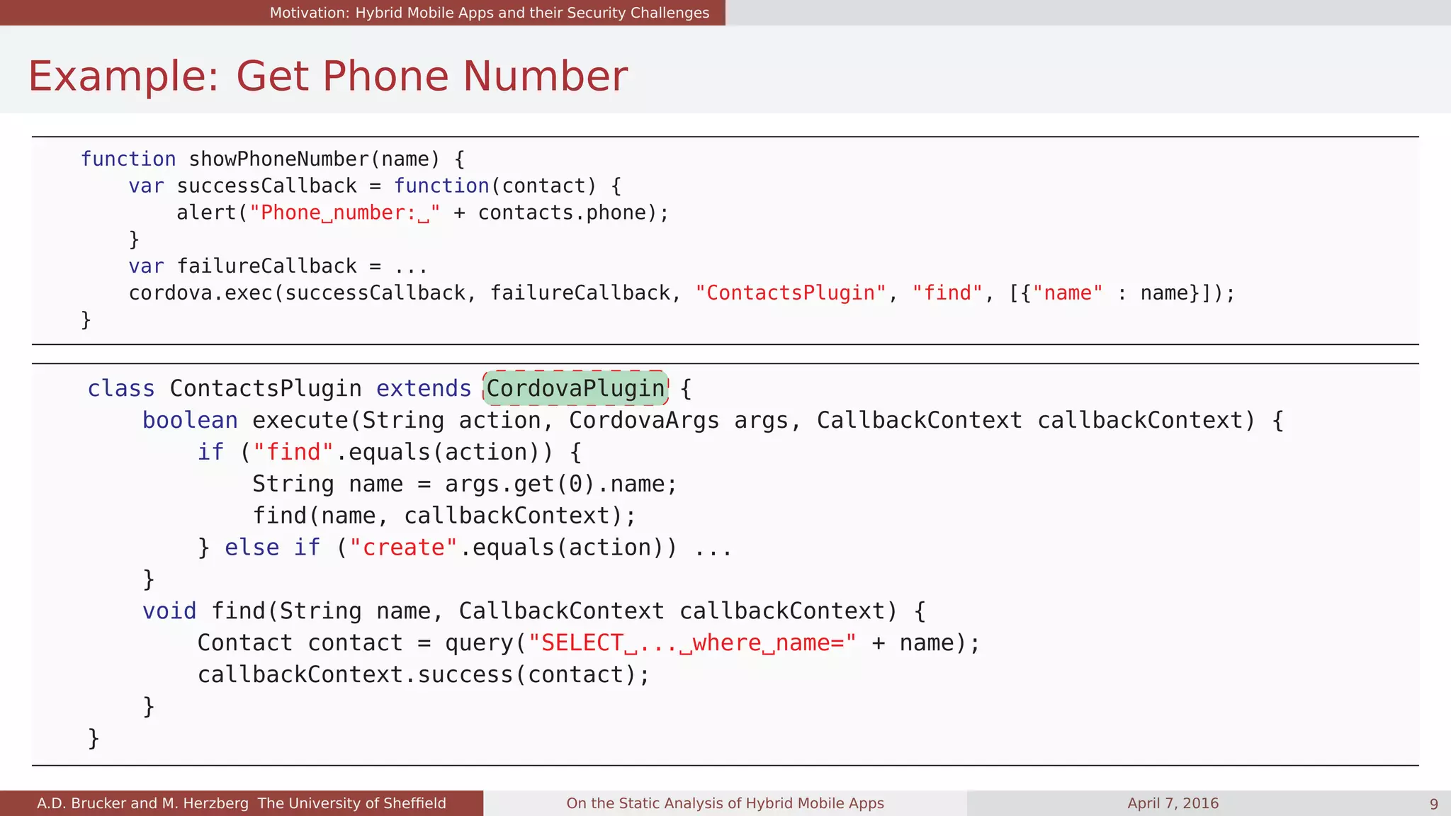 Motivation: Hybrid Mobile Apps and their Security Challenges
Example: Get Phone Number
function showPhoneNumber(name) {
var successCallback = function(contact) {
alert("Phone number: " + contacts.phone);
}
var failureCallback = ...
cordova.exec(successCallback, failureCallback, "ContactsPlugin", "find", [{"name" : name}]);
}
class ContactsPlugin extends CordovaPlugin {
boolean execute(String action, CordovaArgs args, CallbackContext callbackContext) {
if ("find".equals(action)) {
String name = args.get(0).name;
find(name, callbackContext);
} else if ("create".equals(action)) ...
}
void find(String name, CallbackContext callbackContext) {
Contact contact = query("SELECT ... where name=" + name);
callbackContext.success(contact);
}
}
A.D. Brucker and M. Herzberg The University of Shefﬁeld On the Static Analysis of Hybrid Mobile Apps April 7, 2016 9
 