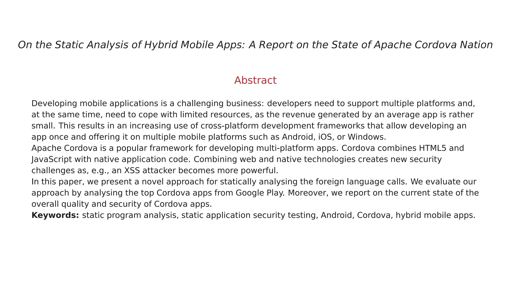 On the Static Analysis of Hybrid Mobile Apps: A Report on the State of Apache Cordova Nation
Abstract
Developing mobile applications is a challenging business: developers need to support multiple platforms and,
at the same time, need to cope with limited resources, as the revenue generated by an average app is rather
small. This results in an increasing use of cross-platform development frameworks that allow developing an
app once and offering it on multiple mobile platforms such as Android, iOS, or Windows.
Apache Cordova is a popular framework for developing multi-platform apps. Cordova combines HTML5 and
JavaScript with native application code. Combining web and native technologies creates new security
challenges as, e.g., an XSS attacker becomes more powerful.
In this paper, we present a novel approach for statically analysing the foreign language calls. We evaluate our
approach by analysing the top Cordova apps from Google Play. Moreover, we report on the current state of the
overall quality and security of Cordova apps.
Keywords: static program analysis, static application security testing, Android, Cordova, hybrid mobile apps.
 