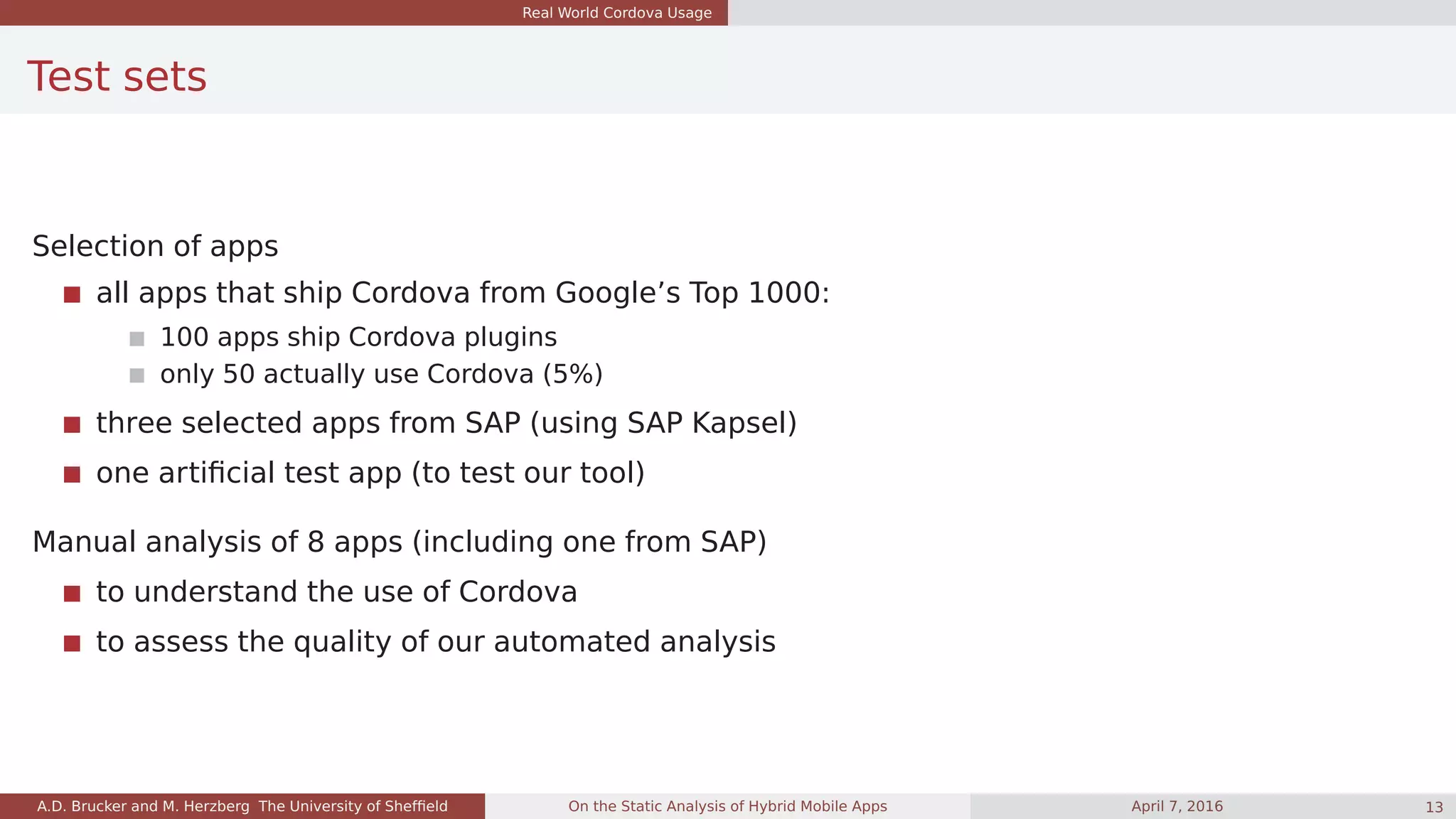 Real World Cordova Usage
Test sets
Selection of apps
all apps that ship Cordova from Google’s Top 1000:
100 apps ship Cordova plugins
only 50 actually use Cordova (5%)
three selected apps from SAP (using SAP Kapsel)
one artiﬁcial test app (to test our tool)
Manual analysis of 8 apps (including one from SAP)
to understand the use of Cordova
to assess the quality of our automated analysis
A.D. Brucker and M. Herzberg The University of Shefﬁeld On the Static Analysis of Hybrid Mobile Apps April 7, 2016 13
 