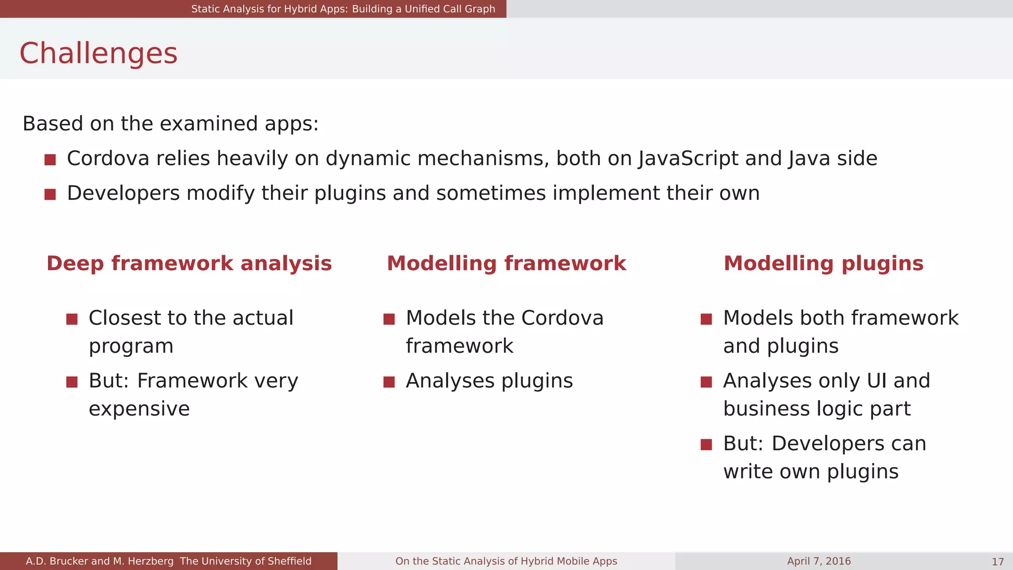 Static Analysis for Hybrid Apps: Building a Uniﬁed Call Graph
Challenges
Based on the examined apps:
Cordova relies heavily on dynamic mechanisms, both on JavaScript and Java side
Developers modify their plugins and sometimes implement their own
Deep framework analysis Modelling framework Modelling plugins
Closest to the actual
program
But: Framework very
expensive
Models the Cordova
framework
Analyses plugins
Models both framework
and plugins
Analyses only UI and
business logic part
But: Developers can
write own plugins
A.D. Brucker and M. Herzberg The University of Shefﬁeld On the Static Analysis of Hybrid Mobile Apps April 7, 2016 17
 