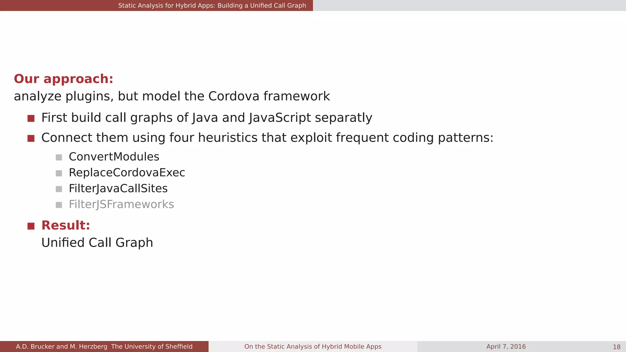 Static Analysis for Hybrid Apps: Building a Uniﬁed Call Graph
Our approach:
analyze plugins, but model the Cordova framework
First build call graphs of Java and JavaScript separatly
Connect them using four heuristics that exploit frequent coding patterns:
ConvertModules
ReplaceCordovaExec
FilterJavaCallSites
FilterJSFrameworks
Result:
Uniﬁed Call Graph
A.D. Brucker and M. Herzberg The University of Shefﬁeld On the Static Analysis of Hybrid Mobile Apps April 7, 2016 18
 