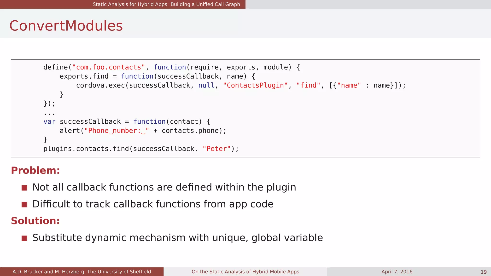 Static Analysis for Hybrid Apps: Building a Uniﬁed Call Graph
ConvertModules
define("com.foo.contacts", function(require, exports, module) {
exports.find = function(successCallback, name) {
cordova.exec(successCallback, null, "ContactsPlugin", "find", [{"name" : name}]);
}
});
...
var successCallback = function(contact) {
alert("Phone number: " + contacts.phone);
}
plugins.contacts.find(successCallback, "Peter");
Problem:
Not all callback functions are deﬁned within the plugin
Difﬁcult to track callback functions from app code
Solution:
Substitute dynamic mechanism with unique, global variable
A.D. Brucker and M. Herzberg The University of Shefﬁeld On the Static Analysis of Hybrid Mobile Apps April 7, 2016 19
 