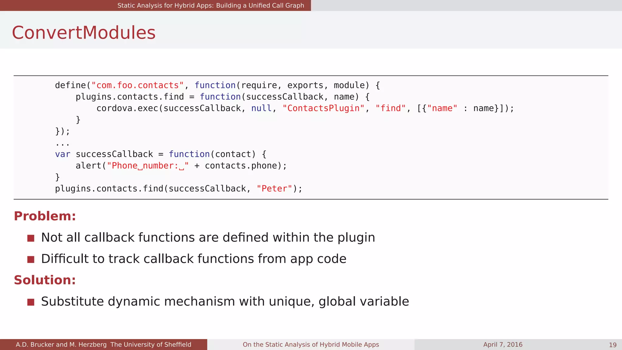 Static Analysis for Hybrid Apps: Building a Uniﬁed Call Graph
ConvertModules
define("com.foo.contacts", function(require, exports, module) {
plugins.contacts.find = function(successCallback, name) {
cordova.exec(successCallback, null, "ContactsPlugin", "find", [{"name" : name}]);
}
});
...
var successCallback = function(contact) {
alert("Phone number: " + contacts.phone);
}
plugins.contacts.find(successCallback, "Peter");
Problem:
Not all callback functions are deﬁned within the plugin
Difﬁcult to track callback functions from app code
Solution:
Substitute dynamic mechanism with unique, global variable
A.D. Brucker and M. Herzberg The University of Shefﬁeld On the Static Analysis of Hybrid Mobile Apps April 7, 2016 19
 