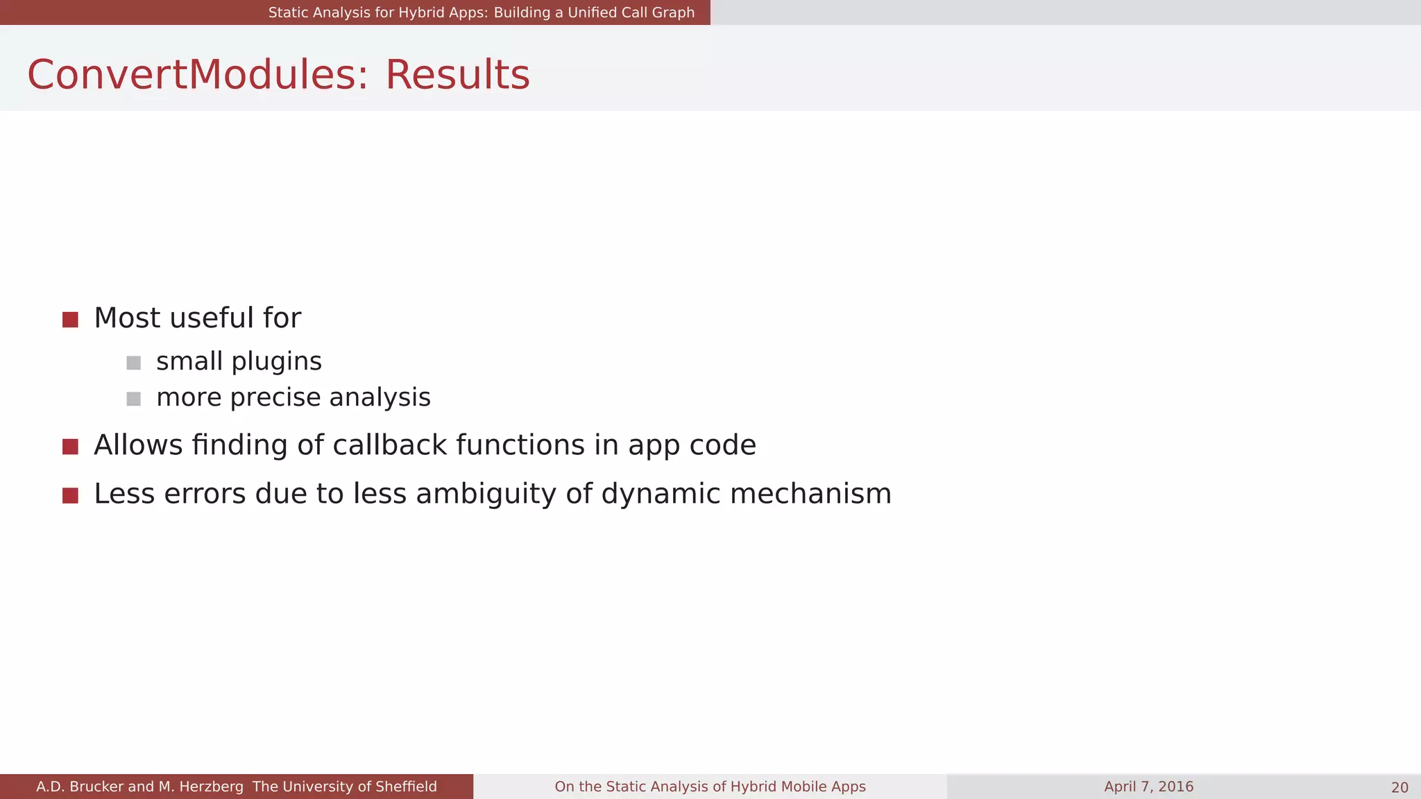 Static Analysis for Hybrid Apps: Building a Uniﬁed Call Graph
ConvertModules: Results
Most useful for
small plugins
more precise analysis
Allows ﬁnding of callback functions in app code
Less errors due to less ambiguity of dynamic mechanism
A.D. Brucker and M. Herzberg The University of Shefﬁeld On the Static Analysis of Hybrid Mobile Apps April 7, 2016 20
 