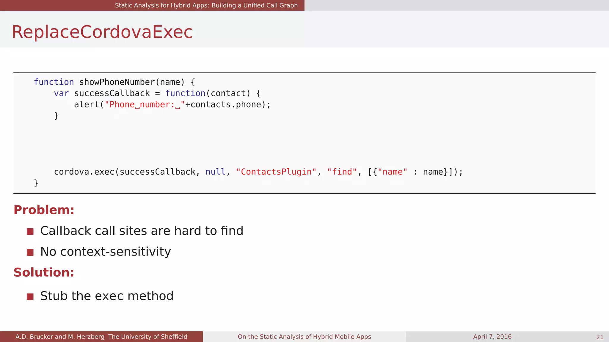 Static Analysis for Hybrid Apps: Building a Uniﬁed Call Graph
ReplaceCordovaExec
function showPhoneNumber(name) {
var successCallback = function(contact) {
alert("Phone number: "+contacts.phone);
}
cordova.exec(successCallback, null, "ContactsPlugin", "find", [{"name" : name}]);
}
Problem:
Callback call sites are hard to ﬁnd
No context-sensitivity
Solution:
Stub the exec method
A.D. Brucker and M. Herzberg The University of Shefﬁeld On the Static Analysis of Hybrid Mobile Apps April 7, 2016 21
 