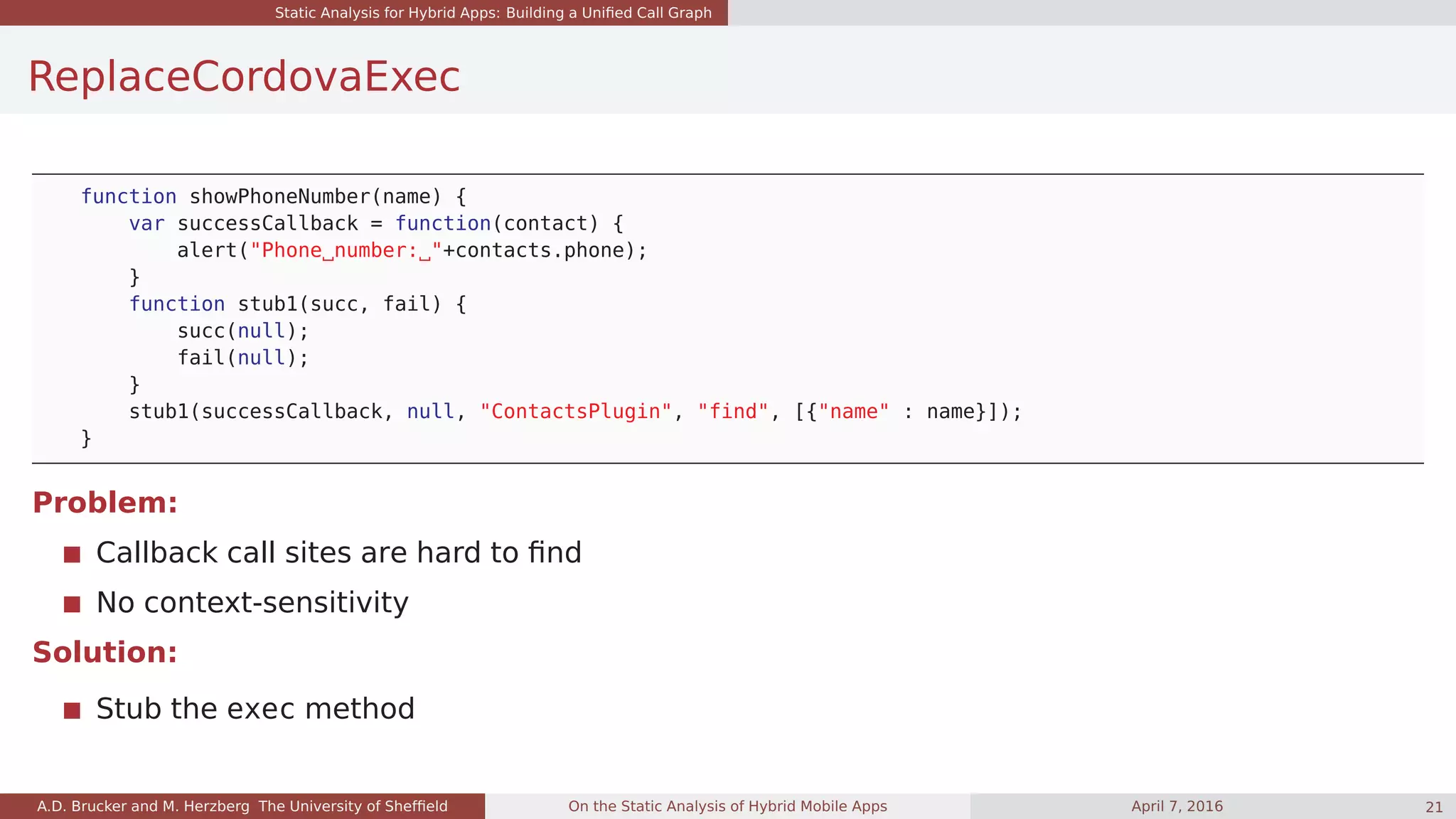 Static Analysis for Hybrid Apps: Building a Uniﬁed Call Graph
ReplaceCordovaExec
function showPhoneNumber(name) {
var successCallback = function(contact) {
alert("Phone number: "+contacts.phone);
}
function stub1(succ, fail) {
succ(null);
fail(null);
}
stub1(successCallback, null, "ContactsPlugin", "find", [{"name" : name}]);
}
Problem:
Callback call sites are hard to ﬁnd
No context-sensitivity
Solution:
Stub the exec method
A.D. Brucker and M. Herzberg The University of Shefﬁeld On the Static Analysis of Hybrid Mobile Apps April 7, 2016 21
 