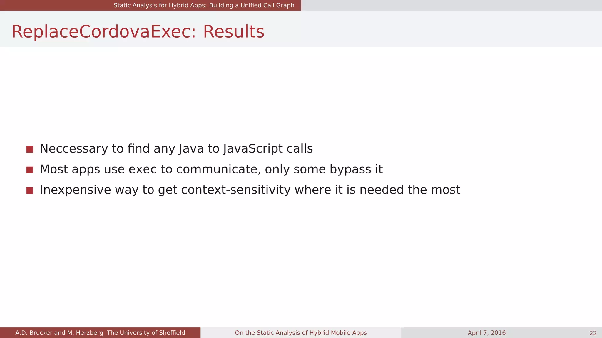Static Analysis for Hybrid Apps: Building a Uniﬁed Call Graph
ReplaceCordovaExec: Results
Neccessary to ﬁnd any Java to JavaScript calls
Most apps use exec to communicate, only some bypass it
Inexpensive way to get context-sensitivity where it is needed the most
A.D. Brucker and M. Herzberg The University of Shefﬁeld On the Static Analysis of Hybrid Mobile Apps April 7, 2016 22
 