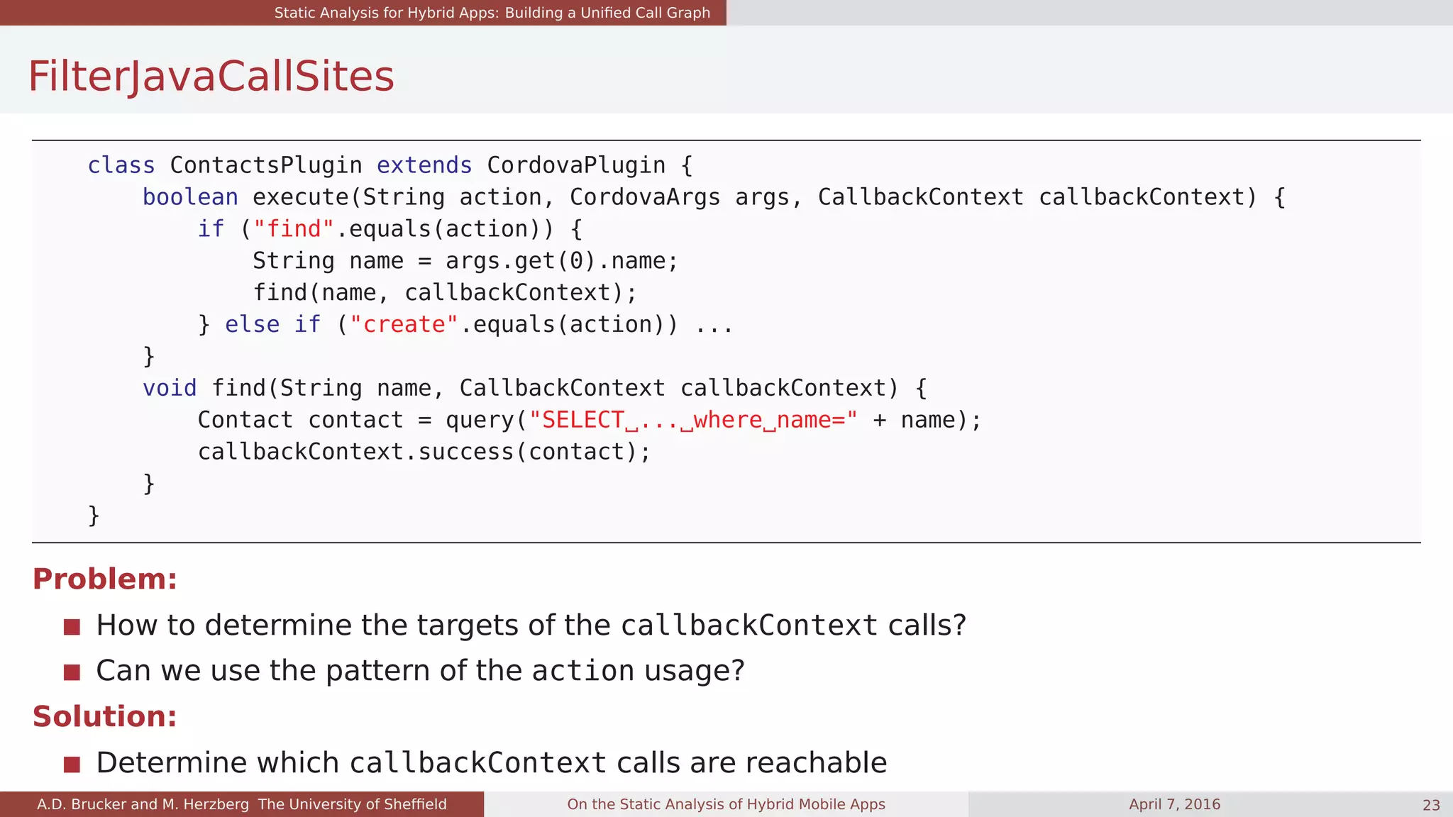 Static Analysis for Hybrid Apps: Building a Uniﬁed Call Graph
FilterJavaCallSites
class ContactsPlugin extends CordovaPlugin {
boolean execute(String action, CordovaArgs args, CallbackContext callbackContext) {
if ("find".equals(action)) {
String name = args.get(0).name;
find(name, callbackContext);
} else if ("create".equals(action)) ...
}
void find(String name, CallbackContext callbackContext) {
Contact contact = query("SELECT ... where name=" + name);
callbackContext.success(contact);
}
}
Problem:
How to determine the targets of the callbackContext calls?
Can we use the pattern of the action usage?
Solution:
Determine which callbackContext calls are reachable
A.D. Brucker and M. Herzberg The University of Shefﬁeld On the Static Analysis of Hybrid Mobile Apps April 7, 2016 23
 