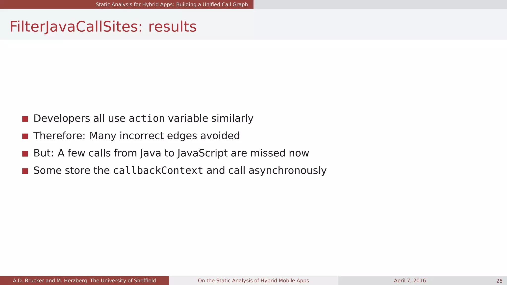 Static Analysis for Hybrid Apps: Building a Uniﬁed Call Graph
FilterJavaCallSites: results
Developers all use action variable similarly
Therefore: Many incorrect edges avoided
But: A few calls from Java to JavaScript are missed now
Some store the callbackContext and call asynchronously
A.D. Brucker and M. Herzberg The University of Shefﬁeld On the Static Analysis of Hybrid Mobile Apps April 7, 2016 25
 