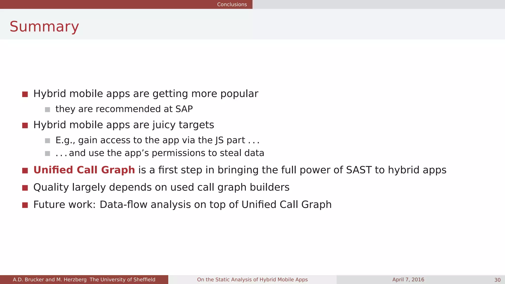 Conclusions
Summary
Hybrid mobile apps are getting more popular
they are recommended at SAP
Hybrid mobile apps are juicy targets
E.g., gain access to the app via the JS part . . .
. . . and use the app’s permissions to steal data
Uniﬁed Call Graph is a ﬁrst step in bringing the full power of SAST to hybrid apps
Quality largely depends on used call graph builders
Future work: Data-ﬂow analysis on top of Uniﬁed Call Graph
A.D. Brucker and M. Herzberg The University of Shefﬁeld On the Static Analysis of Hybrid Mobile Apps April 7, 2016 30
 