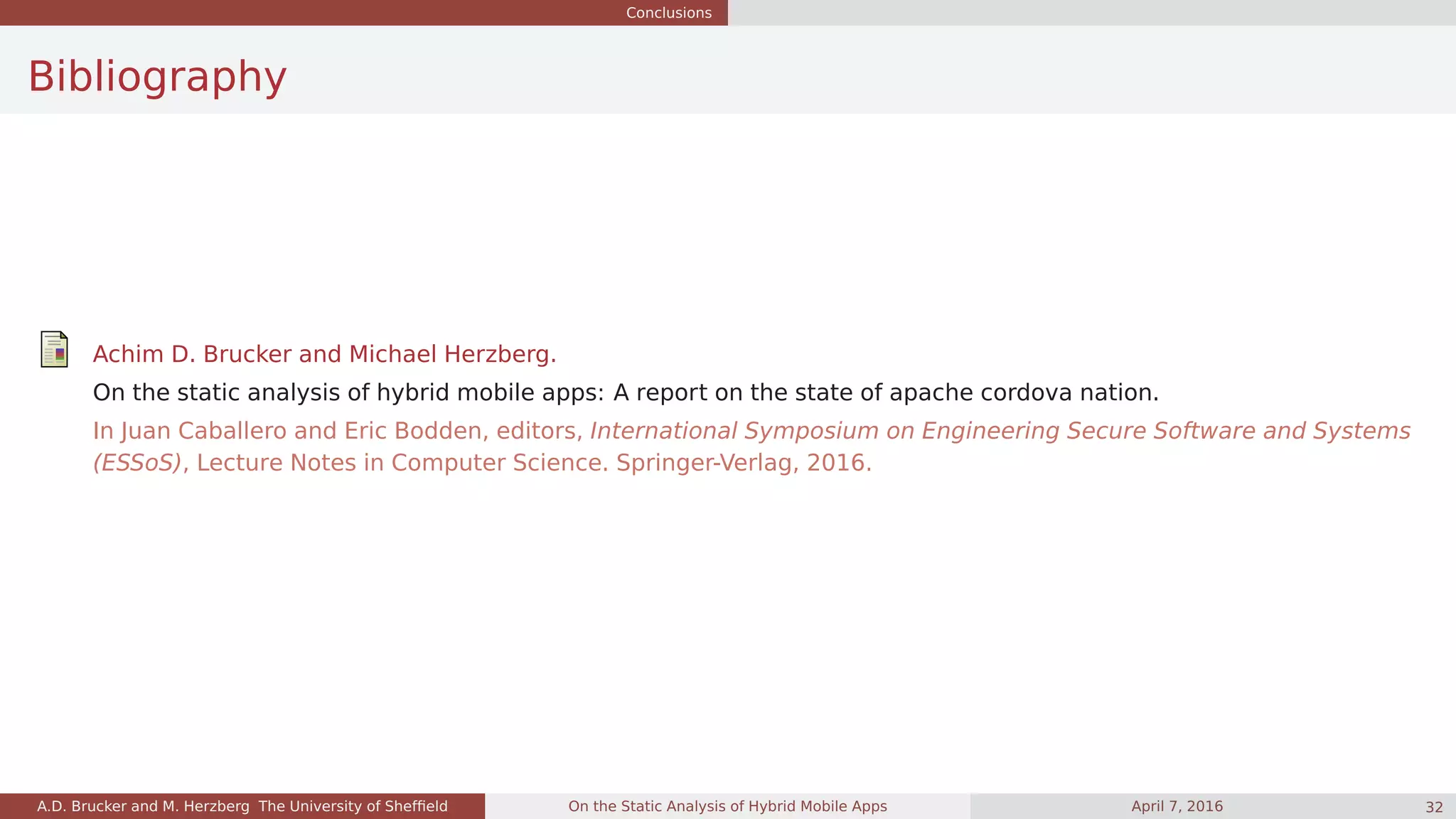 Conclusions
Bibliography
Achim D. Brucker and Michael Herzberg.
On the static analysis of hybrid mobile apps: A report on the state of apache cordova nation.
In Juan Caballero and Eric Bodden, editors, International Symposium on Engineering Secure Software and Systems
(ESSoS), Lecture Notes in Computer Science. Springer-Verlag, 2016.
A.D. Brucker and M. Herzberg The University of Shefﬁeld On the Static Analysis of Hybrid Mobile Apps April 7, 2016 32
 