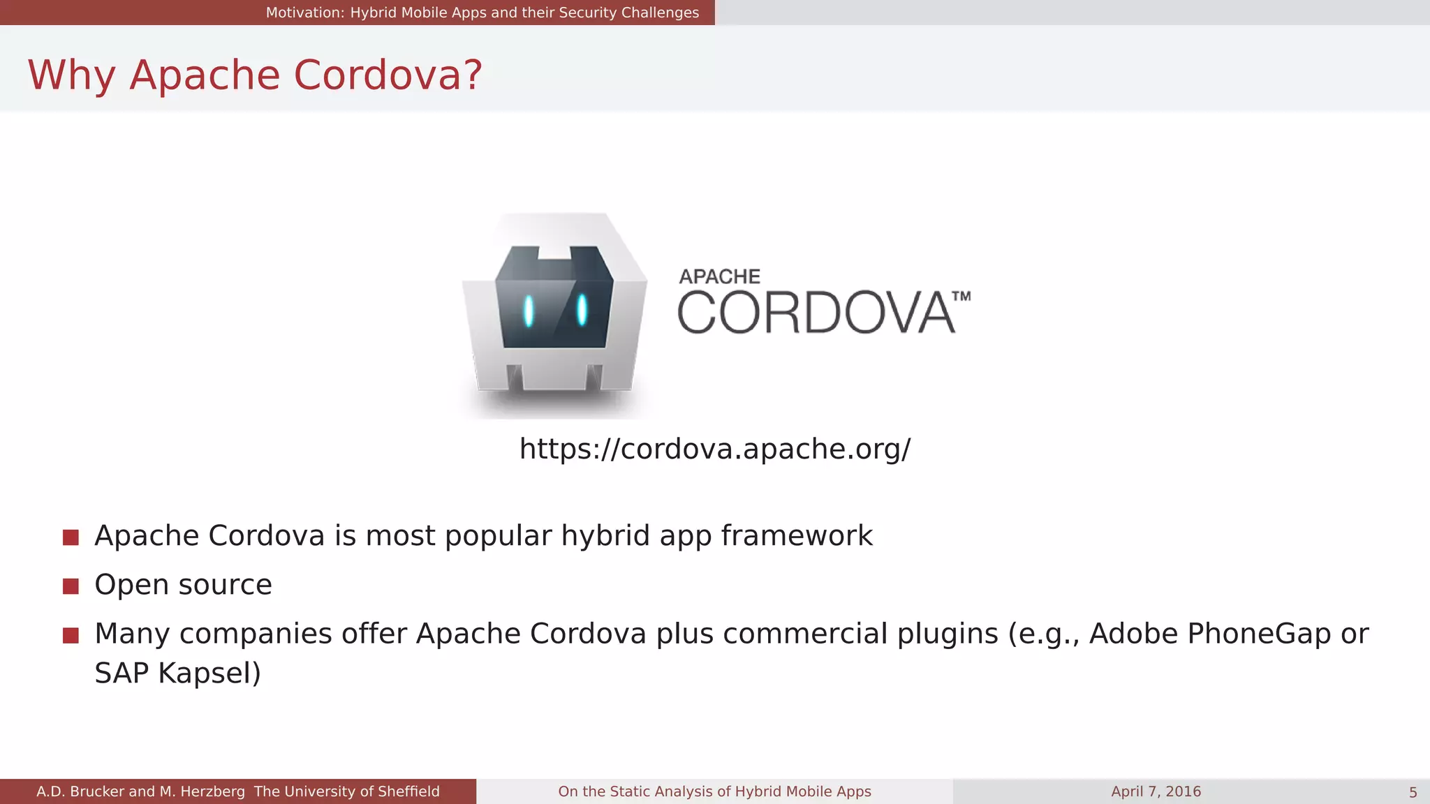 Motivation: Hybrid Mobile Apps and their Security Challenges
Why Apache Cordova?
https://cordova.apache.org/
Apache Cordova is most popular hybrid app framework
Open source
Many companies offer Apache Cordova plus commercial plugins (e.g., Adobe PhoneGap or
SAP Kapsel)
A.D. Brucker and M. Herzberg The University of Shefﬁeld On the Static Analysis of Hybrid Mobile Apps April 7, 2016 5
 