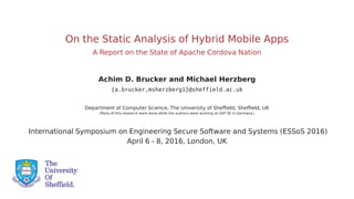 On the Static Analysis of Hybrid Mobile Apps
A Report on the State of Apache Cordova Nation
Achim D. Brucker and Michael Herzberg
{a.brucker,msherzberg1}@sheffield.ac.uk
Department of Computer Science, The University of Shefﬁeld, Shefﬁeld, UK
(Parts of this research were done while the authors were working at SAP SE in Germany.)
International Symposium on Engineering Secure Software and Systems (ESSoS 2016)
April 6 - 8, 2016, London, UK
 