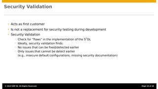 Security Validation
• Acts as ﬁrst customer
• Is not a replacement for security testing during development
• Security Validation
• Check for “ﬂaws” in the implementation of the S2
DL
• Ideally, security validation ﬁnds:
• No issues that can be ﬁxed/detected earlier
• Only issues that cannot be detect earlier
(e.g., insecure default conﬁgurations, missing security documentation)
© 2015 SAP SE. All Rights Reserved. Page 16 of 28
 