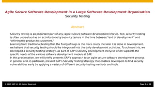 Agile Secure Software Development in a Large Software Development Organisation
Security Testing
Abstract
Security testing is an important part of any (agile) secure software development lifecyle. Still, security testing
is often understood as an activity done by security testers in the time between “end of development” and
“offering the product to customers.”
Learning from traditional testing that the ﬁxing of bugs is the more costly the later it is done in development,
we believe that security testing should be integrated into the daily development activities. To achieve this, we
developed a security testing strategy, as part of SAP’s security development lifecycle which supports the
speciﬁc needs of the various software development models at SAP.
In this presentation, we will brieﬂy presents SAP’s approach to an agile secure software development process
in general and, in particular, present SAP’s Security Testing Strategy that enables developers to ﬁnd security
vulnerabilities early by applying a variety of different security testing methods and tools.
© 2015 SAP SE. All Rights Reserved. Page 2 of 28
 