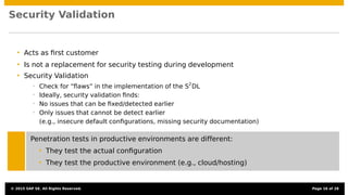 Security Validation
• Acts as ﬁrst customer
• Is not a replacement for security testing during development
• Security Validation
• Check for “ﬂaws” in the implementation of the S2
DL
• Ideally, security validation ﬁnds:
• No issues that can be ﬁxed/detected earlier
• Only issues that cannot be detect earlier
(e.g., insecure default conﬁgurations, missing security documentation)
Penetration tests in productive environments are different:
• They test the actual conﬁguration
• They test the productive environment (e.g., cloud/hosting)
© 2015 SAP SE. All Rights Reserved. Page 16 of 28
 