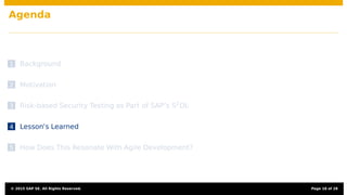 Agenda
1 Background
2 Motivation
3 Risk-based Security Testing as Part of SAP’s S2
DL
4 Lesson’s Learned
5 How Does This Resonate With Agile Development?
© 2015 SAP SE. All Rights Reserved. Page 18 of 28
 