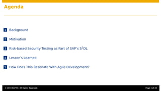 Agenda
1 Background
2 Motivation
3 Risk-based Security Testing as Part of SAP’s S2
DL
4 Lesson’s Learned
5 How Does This Resonate With Agile Development?
© 2015 SAP SE. All Rights Reserved. Page 3 of 28
 