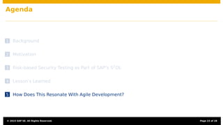 Agenda
1 Background
2 Motivation
3 Risk-based Security Testing as Part of SAP’s S2
DL
4 Lesson’s Learned
5 How Does This Resonate With Agile Development?
© 2015 SAP SE. All Rights Reserved. Page 23 of 28
 