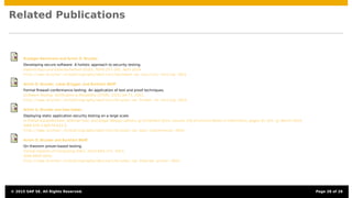 Related Publications
Ruediger Bachmann and Achim D. Brucker.
Developing secure software: A holistic approach to security testing.
Datenschutz und Datensicherheit (DuD), 38(4):257–261, April 2014.
http://www.brucker.ch/bibliography/abstract/bachmann.ea-security-testing-2014.
Achim D. Brucker, Lukas Brügger, and Burkhart Wolff.
Formal ﬁrewall conformance testing: An application of test and proof techniques.
Software Testing, Veriﬁcation & Reliability (STVR), 25(1):34–71, 2015.
http://www.brucker.ch/bibliography/abstract/brucker.ea-formal-fw-testing-2014.
Achim D. Brucker and Uwe Sodan.
Deploying static application security testing on a large scale.
In Stefan Katzenbeisser, Volkmar Lotz, and Edgar Weippl, editors, gi Sicherheit 2014, volume 228 of Lecture Notes in Informatics, pages 91–101. gi, March 2014.
ISBN 978-3-88579-622-0.
http://www.brucker.ch/bibliography/abstract/brucker.ea-sast-expierences-2014.
Achim D. Brucker and Burkhart Wolff.
On theorem prover-based testing.
Formal Aspects of Computing (FAC), 25(5):683–721, 2013.
ISSN 0934-5043.
http://www.brucker.ch/bibliography/abstract/brucker.ea-theorem-prover-2012.
© 2015 SAP SE. All Rights Reserved. Page 28 of 28
 