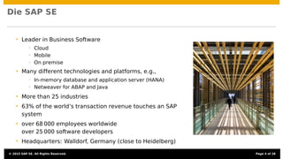 SAP SE
• Leader in Business Software
• Cloud
• Mobile
• On premise
• Many different technologies and platforms, e.g.,
• In-memory database and application server (HANA)
• Netweaver for ABAP and Java
• More than 25 industries
• 63% of the world’s transaction revenue touches an SAP
system
• over 68 000 employees worldwide
over 25 000 software developers
• Headquarters: Walldorf, Germany (close to Heidelberg)
© 2015 SAP SE. All Rights Reserved. Page 4 of 28
 