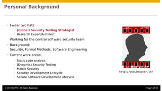 Personal Background
• I wear two hats:
• (Global) Security Testing Strategist
• Research Expert/Architect
Working for the central software security team
• Background:
Security, Formal Methods, Software Engineering
• Current work areas:
• Static code analysis
• (Dynamic) Security Testing
• Mobile Security
• Security Development Lifecycle
• Secure Software Development Lifecycle
http://www.brucker.ch/
© 2015 SAP SE. All Rights Reserved. Page 5 of 28
 