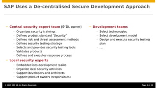SAP Uses a De-centralised Secure Development Approach
• Central security expert team (S2
DL owner)
• Organizes security trainings
• Deﬁnes product standard “Security”
• Deﬁnes risk and threat assessment methods
• Deﬁnes security testing strategy
• Selects and provides security testing tools
• Validates products
• Deﬁnes and executes response process
• Local security experts
• Embedded into development teams
• Organize local security activities
• Support developers and architects
• Support product owners (responsibles)
• Development teams
• Select technologies
• Select development model
• Design and execute security testing
plan
• . . .
© 2015 SAP SE. All Rights Reserved. Page 6 of 28
 