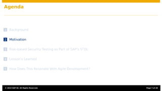 Agenda
1 Background
2 Motivation
3 Risk-based Security Testing as Part of SAP’s S2
DL
4 Lesson’s Learned
5 How Does This Resonate With Agile Development?
© 2015 SAP SE. All Rights Reserved. Page 7 of 28
 