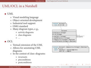 Introduction Tool Supported Formal Methods
UML/OCL in a Nutshell
UML
Visual modeling language
Object-oriented development
Industrial tool support
OMG standard
Many diagram types, e. g.,
activity diagrams
class diagrams
...
OCL
Textual extension of the UML
Allows for annotating UML
diagrams
In the context of class–diagrams:
invariants
preconditions
postconditions
Account
balance:Integer
id:Integer
getId():Integer
getBalance():Integer
deposit(a:Integer):Boolean
withdraw(a:Integer):Boolean
accounts
1..*
context Account
inv: 0 <= id
context Account::deposit(a:Integer):Boolean
pre: 0 < a
post: balance = balance@pre+a
and id = id@pre
context Account
inv: 0 <= id
context Account::deposit(a:Integer):Boolean
pre: 0 < a
post: balance = balance@pre+a
and id = id@pre
Achim D. Brucker Encoding Object-oriented Datatypes in HOL: Extensible Records RevisitedIDW  
 