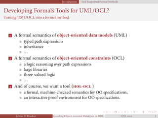 Introduction Tool Supported Formal Methods
Developing Formals Tools for UML/OCL?
Turning UML/OCL into a formal method
 A formal semantics of object-oriented data models (UML)
typed path expressions
inheritance
...
 A formal semantics of object-oriented constraints (OCL)
a logic reasoning over path expressions
large libraries
three-valued logic
...
 And of course, we want a tool (- )
a formal, machine-checked semantics for OO speciﬁcations,
an interactive proof environment for OO speciﬁcations.
Achim D. Brucker Encoding Object-oriented Datatypes in HOL: Extensible Records RevisitedIDW  
 