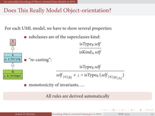 An extensible Encoding of Object-oriented Data Models in HOL
Does This Really Model Object-orientation?
For each UML model, we have to show several properties:
O
A
s:String
B
b:Integer
subclasses are of the superclasses kind:
isTypeB self
isKindA self
“re-casting”:
isTypeB self
self [A][B]
≠ ∧ isTypeB (self [A][B][A]
)
monotonicity of invariants, ...
All rules are derived automatically
Achim D. Brucker Encoding Object-oriented Datatypes in HOL: Extensible Records RevisitedIDW  
 