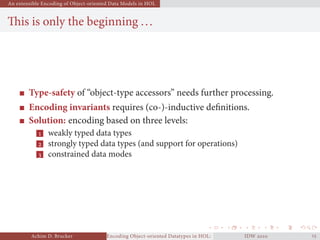 An extensible Encoding of Object-oriented Data Models in HOL
This is only the beginning ...
Type-safety of “object-type accessors” needs further processing.
Encoding invariants requires (co-)-inductive deﬁnitions.
Solution: encoding based on three levels:
 weakly typed data types
 strongly typed data types (and support for operations)
 constrained data modes
Achim D. Brucker Encoding Object-oriented Datatypes in HOL: Extensible Records RevisitedIDW  
 
