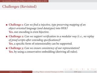 An extensible Encoding of Object-oriented Data Models in HOL
Challenges (Revisited)
Challenge : Can we ﬁnd a injective, type preserving mapping of an
object-oriented language (and datatypes) into HOL?
Yes, our encoding is even bijective.
Challenge : Can we support veriﬁcation in a modular way (i. e., no replay
of proof scripts after extending speciﬁcations)?
Yes, a speciﬁc form of extensionality can be supported.
Challenge : Can we ensure consistency of our representation?
Yes, by using a conservative embedding (deriving all rules).
Achim D. Brucker Encoding Object-oriented Datatypes in HOL: Extensible Records RevisitedIDW  
 