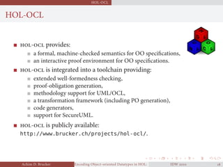 HOL-OCL
HOL-OCL
- provides:
a formal, machine-checked semantics for OO speciﬁcations,
an interactive proof environment for OO speciﬁcations.
- is integrated into a toolchain providing:
extended well-formedness checking,
proof-obligation generation,
methodology support for UML/OCL,
a transformation framework (including PO generation),
code generators,
support for SecureUML.
- is publicly available:
http://www.brucker.ch/projects/hol-ocl/.
Achim D. Brucker Encoding Object-oriented Datatypes in HOL: Extensible Records RevisitedIDW  
 