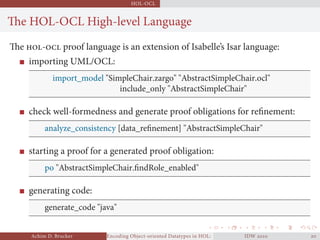 HOL-OCL
The HOL-OCL High-level Language
The - proof language is an extension of Isabelle’s Isar language:
importing UML/OCL:
import_model "SimpleChair.zargo" "AbstractSimpleChair.ocl"
include_only "AbstractSimpleChair"
check well-formedness and generate proof obligations for reﬁnement:
analyze_consistency [data_reﬁnement] "AbstractSimpleChair"
starting a proof for a generated proof obligation:
po "AbstractSimpleChair.ﬁndRole_enabled"
generating code:
generate_code "java"
Achim D. Brucker Encoding Object-oriented Datatypes in HOL: Extensible Records RevisitedIDW  
 