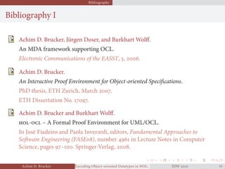Bibliography
Bibliography I
Achim D. Brucker, Jürgen Doser, and Burkhart Wolﬀ.
An MDA framework supporting OCL.
Electronic Communications of the EASST, , .
Achim D. Brucker.
An Interactive Proof Environment for Object-oriented Speciﬁcations.
PhD thesis, ETH Zurich, March .
ETH Dissertation No. .
Achim D. Brucker and Burkhart Wolﬀ.
- – A Formal Proof Environment for UML/OCL.
In José Fiadeiro and Paola Inverardi, editors, Fundamental Approaches to
Software Engineering (FASE), number  in Lecture Notes in Computer
Science, pages –. Springer-Verlag, .
Achim D. Brucker Encoding Object-oriented Datatypes in HOL: Extensible Records RevisitedIDW  
 