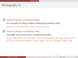 Bibliography
Bibliography II
Achim D. Brucker and Burkhart Wolﬀ.
An extensible encoding of object-oriented data models in HOL.
Journal of Automated Reasoning, :–, .
Achim D. Brucker and Burkhart Wolﬀ.
Extensible universes for object-oriented data models.
In Jan Vitek, editor, ECOOP  – Object-Oriented Programming, number 
in Lecture Notes in Computer Science, pages –. Springer-Verlag, .
Achim D. Brucker Encoding Object-oriented Datatypes in HOL: Extensible Records RevisitedIDW  
 