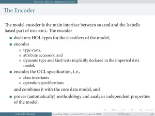 The HOL-OCL Architecture (Details)
The Encoder
The model encoder is the main interface between susml and the Isabelle
based part of -. The encoder
declarers HOL types for the classiﬁers of the model,
encodes
type-casts,
attribute accessors, and
dynamic type and kind tests implicitly declared in the imported data
model,
encodes the OCL speciﬁcation, i. e.,
class invariants
operation speciﬁcations
and combines it with the core data model, and
proves (automatically) methodology and analysis independent properties
of the model.
Achim D. Brucker Encoding Object-oriented Datatypes in HOL: Extensible Records RevisitedIDW  
 