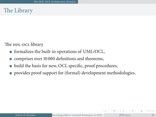The HOL-OCL Architecture (Details)
The Library
The - library
formalizes the built-in operations of UML/OCL,
comprises over  deﬁnitions and theorems,
build the basis for new, OCL speciﬁc, proof procedures,
provides proof support for (formal) development methodologies.
Achim D. Brucker Encoding Object-oriented Datatypes in HOL: Extensible Records RevisitedIDW  
 