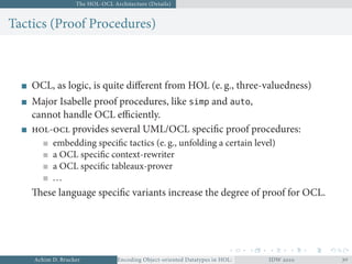 The HOL-OCL Architecture (Details)
Tactics (Proof Procedures)
OCL, as logic, is quite diﬀerent from HOL (e. g., three-valuedness)
Major Isabelle proof procedures, like simp and auto,
cannot handle OCL eﬃciently.
- provides several UML/OCL speciﬁc proof procedures:
embedding speciﬁc tactics (e. g., unfolding a certain level)
a OCL speciﬁc context-rewriter
a OCL speciﬁc tableaux-prover
...
These language speciﬁc variants increase the degree of proof for OCL.
Achim D. Brucker Encoding Object-oriented Datatypes in HOL: Extensible Records RevisitedIDW  
 