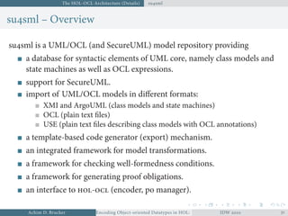 The HOL-OCL Architecture (Details) susml
susml – Overview
susml is a UML/OCL (and SecureUML) model repository providing
a database for syntactic elements of UML core, namely class models and
state machines as well as OCL expressions.
support for SecureUML.
import of UML/OCL models in diﬀerent formats:
XMI and ArgoUML (class models and state machines)
OCL (plain text ﬁles)
USE (plain text ﬁles describing class models with OCL annotations)
a template-based code generator (export) mechanism.
an integrated framework for model transformations.
a framework for checking well-formedness conditions.
a framework for generating proof obligations.
an interface to - (encoder, po manager).
Achim D. Brucker Encoding Object-oriented Datatypes in HOL: Extensible Records RevisitedIDW  
 