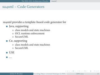 The HOL-OCL Architecture (Details) susml
susml – Code Generators
susml provides a template-based code generator for
Java, supporting
class models and state machines
OCL runtime enforcement
SecureUML
C#, supporting
class models and state machines
SecureUML
USE
...
Achim D. Brucker Encoding Object-oriented Datatypes in HOL: Extensible Records RevisitedIDW  
 