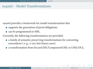The HOL-OCL Architecture (Details) susml
susml – Model Transformations
susml provides a framework for model transformation that
supports the generation of proof obligations
can be programmed in SML.
Currently, the following transformations are provided:
a family of semantic preserving transformations for converting
associations ( e. g., n-ary into binary ones)
a transformation from SecureUML/ComponentUML to UML/OCL.
Achim D. Brucker Encoding Object-oriented Datatypes in HOL: Extensible Records RevisitedIDW  
 