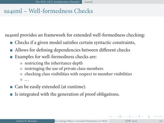 The HOL-OCL Architecture (Details) susml
susml – Well-formedness Checks
susml provides an framework for extended well-formedness checking:
Checks if a given model satisﬁes certain syntactic constraints,
Allows for deﬁning dependencies between diﬀerent checks
Examples for well-formedness checks are:
restricting the inheritance depth
restringing the use of private class members
checking class visibilities with respect to member visibilities
...
Can be easily extended (at runtime).
Is integrated with the generation of proof obligations.
Achim D. Brucker Encoding Object-oriented Datatypes in HOL: Extensible Records RevisitedIDW  
 