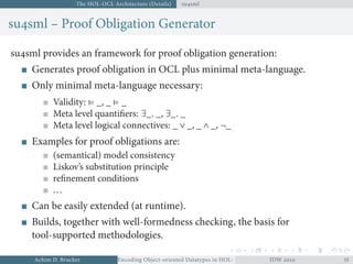 The HOL-OCL Architecture (Details) susml
susml – Proof Obligation Generator
susml provides an framework for proof obligation generation:
Generates proof obligation in OCL plus minimal meta-language.
Only minimal meta-language necessary:
Validity: ⊧ _, _ ⊧ _
Meta level quantiﬁers: ∃_. _, ∃_. _
Meta level logical connectives: _ ∨ _, _ ∧ _, ¬_
Examples for proof obligations are:
(semantical) model consistency
Liskov’s substitution principle
reﬁnement conditions
...
Can be easily extended (at runtime).
Builds, together with well-formedness checking, the basis for
tool-supported methodologies.
Achim D. Brucker Encoding Object-oriented Datatypes in HOL: Extensible Records RevisitedIDW  
 