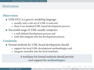 Mechanized Support for Model Analysis Methods
Motivation
Observation:
UML/OCL is a generic modeling language:
usually, only a sub-set of UML is used and
there is no standard UML-based development process.
Successful usage of UML usually comprises
a well-deﬁned development process and
tools that integrate into the development process.
Conclusion:
Formal methods for UML-based development should
support the local UML development methodologies and
integrate smoothly into the local toolchain.
A toolchain for formal methods should provide
tool-support for methodologies.
Achim D. Brucker Encoding Object-oriented Datatypes in HOL: Extensible Records RevisitedIDW  
 