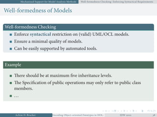 Mechanized Support for Model Analysis Methods Well-formedness Checking: Enforcing Syntactical Requirements
Well-formedness of Models
Well-formedness Checking
Enforce syntactical restriction on (valid) UML/OCL models.
Ensure a minimal quality of models.
Can be easily supported by automated tools.
Example
There should be at maximum ﬁve inheritance levels.
The Speciﬁcation of public operations may only refer to public class
members.
...
Achim D. Brucker Encoding Object-oriented Datatypes in HOL: Extensible Records RevisitedIDW  
 