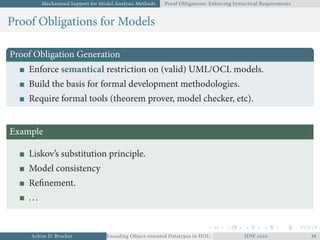 Mechanized Support for Model Analysis Methods Proof Obligations: Enforcing Syntactical Requirements
Proof Obligations for Models
Proof Obligation Generation
Enforce semantical restriction on (valid) UML/OCL models.
Build the basis for formal development methodologies.
Require formal tools (theorem prover, model checker, etc).
Example
Liskov’s substitution principle.
Model consistency
Reﬁnement.
...
Achim D. Brucker Encoding Object-oriented Datatypes in HOL: Extensible Records RevisitedIDW  
 