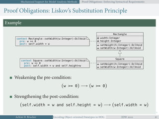 Mechanized Support for Model Analysis Methods Proof Obligations: Enforcing Syntactical Requirements
Proof Obligations: Liskov’s Substitution Principle
Example
Rectangle
width:Integer
height:Integer
setHeight(h:Integer):OclVoid
setWidth(w:Integer):OclVoid
context Rectangle::setWidth(w:Integer):OclVoid
pre: w >= 0
post: self.width = w
context Square::setWidth(w:Integer):OclVoid
pre: w >= 0
post: self.width = w and self.height=w
Square
setHeight(h:Integer):OclVoid
setWidth(w:Integer):OclVoid
Weakening the pre-condition:
(w >= 0) → (w >= 0)
Strengthening the post-condition:
(self.width = w and self.height = w) → (self.width = w)
Achim D. Brucker Encoding Object-oriented Datatypes in HOL: Extensible Records RevisitedIDW  
 